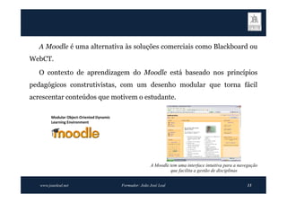 A Moodle é uma alternativa às soluções comerciais como Blackboard ou
WebCT.
   O contexto de aprendizagem do Moodle está baseado nos princípios
pedagógicos construtivistas, com um desenho modular que torna fácil
acrescentar conteúdos que motivem o estudante.

         Modular Object-Oriented Dynamic
         Learning Environment




                                                          A Moodle tem uma interface intuitiva para a navegação
                                                                   que facilita a gestão de disciplinas


   www.joaoleal.net                        Formador: João José Leal                                      13
 