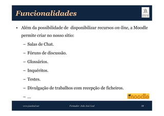 Funcionalidades
• Além da possibilidade de disponibilizar recursos on-line, a Moodle
  permite criar no nosso sítio:

   – Salas de Chat.

   – Fóruns de discussão.

   – Glossários.

   – Inquéritos.

   – Testes.

   – Divulgação de trabalhos com recepção de ficheiros.

   –…
   www.joaoleal.net         Formador: João José Leal            14
 