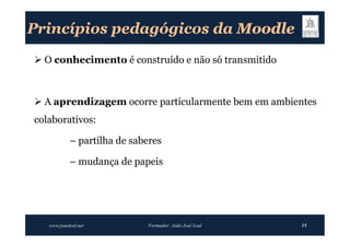 Princípios pedagógicos da Moodle
 O conhecimento é construído e não só transmitido



 A aprendizagem ocorre particularmente bem em ambientes
colaborativos:

            – partilha de saberes

            – mudança de papeis




   www.joaoleal.net          Formador: João José Leal   15
 