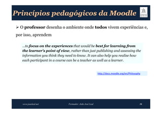 Princípios pedagógicos da Moodle
 O professor desenha o ambiente onde todos vivem experiências e,
por isso, aprendem

   …to focus on the experiences that would be best for learning from
   the learner's point of view, rather than just publishing and assessing the
   information you think they need to know. It can also help you realise how
   each participant in a course can be a teacher as well as a learner.


                                                          http://docs.moodle.org/en/Philosophy




   www.joaoleal.net            Formador: João José Leal                                      16
 