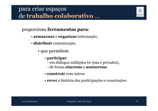 para criar espaços
de trabalho colaborativo …

 proporciona ferramentas para:
          • armazenar e organizar informação,
          • distribuir comunicação,

                    • que permitem
                       • participar:
                         - em diálogos múltiplos (à vista e privados),
                         - de forma síncrone e assíncrone
                       • construir com outros
                       • rever a história das participações e construções




 www.joaoleal.net                    Formador: João José Leal               17
 