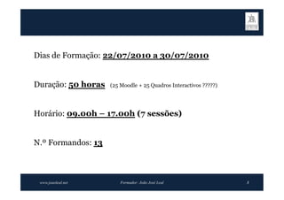 Dias de Formação: 22/07/2010 a 30/07/2010


Duração: 50 horas   (25 Moodle + 25 Quadros Interactivos ?????)




Horário: 09.00h – 17.00h (7 sessões)


N.º Formandos: 13



 www.joaoleal.net       Formador: João José Leal                  3
 