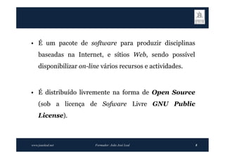 • É um pacote de software para produzir disciplinas
    baseadas na Internet, e sítios Web, sendo possível
    disponibilizar on-line vários recursos e actividades.



• É distribuído livremente na forma de Open Source
    (sob a licença de Sofware Livre GNU Public
    License).



www.joaoleal.net        Formador: João José Leal            8
 