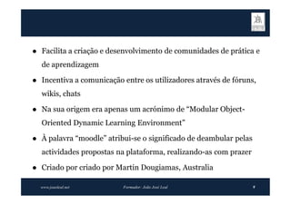    Facilita a criação e desenvolvimento de comunidades de prática e
    de aprendizagem

   Incentiva a comunicação entre os utilizadores através de fóruns,
    wikis, chats

   Na sua origem era apenas um acrónimo de “Modular Object-
    Oriented Dynamic Learning Environment”

   À palavra “moodle” atribui-se o significado de deambular pelas
    actividades propostas na plataforma, realizando-as com prazer

   Criado por criado por Martin Dougiamas, Australia

    www.joaoleal.net        Formador: João José Leal                 9
 