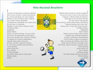 Hino Nacional Brasileiro I Ouviram do Ipiranga as margens plácidas De um povo heróico o brado retumbante, E o sol da Liberdade, em raios fúlgidos, Brilhou no céu da Pátria nesse instante. Se o penhor dessa igualdade Conseguimos conquistar com braço forte, Em teu seio, ó Liberdade, Desafia o nosso peito a própria morte! Ó Pátria amada, Idolatrada, Salve! Salve! Brasil, um sonho intenso, um raio vívido De amor e de esperança à terra desce, Se em teu formoso céu, risonho e límpido, A imagem do Cruzeiro resplandece. Gigante pela própria natureza, És belo, és forte, impávido colosso, E o teu futuro espelha essa grandeza Terra adorada, Entre outras mil, És tu, Brasil, Ó Pátria amada! Dos filhos deste solo és mãe gentil, Pátria amada, Brasil! II Deitado eternamente em berço esplêndid Ao som do mar e à luz do céu profundo, Fulguras, ó Brasil, florão da América, Iluminado ao sol do Novo Mundo! Do que a terra mais garrida Teus risonhos, lindos campos têm mais flores; "Nossos bosques têm mais vida", "Nossa vida" no teu seio "mais amores". Ó Pátria amada, Idolatrada, Salve! Salve! Brasil, de amor eterno seja símbolo O lábaro que ostentas estrelado, E diga o verde-louro desta flâmula - Paz no futuro e glória no passado. Mas, se ergues da justiça a clava forte, Verás que um filho teu não foge à luta, Nem teme, quem te adora, a própria morte. Terra adorada Entre outras mil, És tu, Brasil, Ó Pátria amada! Dos filhos deste solo és mãe gentil, Pátria amada, Brasil! 