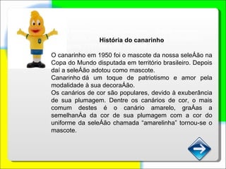 Será usado vídeo com o hino de cada time. Podemos criar uma interação com os usuários – já que estamos criando uma página nova – escolhendo o nome dos indivíduos principais – personagens.???? Será???????????? História do canarinho O canarinho em 1950 foi o mascote da nossa seleção na Copa do Mundo disputada em território brasileiro. Depois daí a seleção adotou como mascote. Canarinho dá um toque de patriotismo e amor pela modalidade à sua decoração.  Os canários de cor são populares, devido à exuberância de sua plumagem. Dentre os canários de cor, o mais comum destes é o canário amarelo, graças a semelhança da cor de sua plumagem com a cor do uniforme da seleção chamada “amarelinha” tornou-se o mascote. 