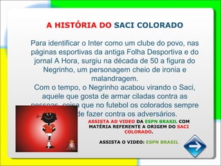 A HISTÓRIA DO  SACI COLORADO Para identificar o Inter como um clube do povo, nas páginas esportivas da antiga Folha Desportiva e do jornal A Hora, surgiu na década de 50 a figura do Negrinho, um personagem cheio de ironia e malandragem. Com o tempo, o Negrinho acabou virando o Saci, aquele que gosta de armar ciladas contra as pessoas, coisa que no futebol os colorados sempre gostam de fazer contra os adversários.  ASSISTA AO VIDEO  DA  ESPN BRASIL  COM MATÉRIA REFERENTE A ORIGEM DO  SACI COLORADO . ASSISTA O VIDEO:  ESPN BRASIL 