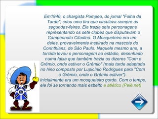 Em1946, o chargista Pompeo, do jornal "Folha da Tarde", criou uma tira que circulava sempre às segundas-feiras. Ela trazia sete personagens representando os sete clubes que disputavam o Campeonato Citadino. O Mosqueteiro era um  deles, provavelmente inspirado na mascote do Corinthians, de São Paulo. Naquele mesmo ano, a torcida levou o personagem ao estádio, desenhado numa faixa que também trazia os dizeres "Com o Grêmio, onde estiver o Grêmio" (mais tarde adaptada no hino composto por Lupicínio Rodrigues para "Com o Grêmio, onde o Grêmio estiver"). Inicialmente era um mosqueteiro gordo. Com o tempo, ele foi se tornando mais esbelto  e atlético (Pelé.net)      