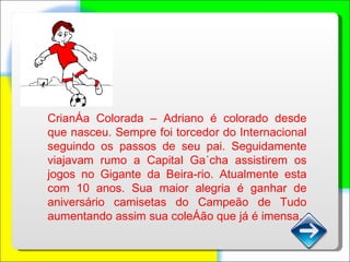 Criança Colorada – Adriano é colorado desde que nasceu. Sempre foi torcedor do Internacional seguindo os passos de seu pai. Seguidamente viajavam rumo a Capital Gaúcha assistirem os jogos no Gigante da Beira-rio. Atualmente esta com 10 anos. Sua maior alegria é ganhar de aniversário camisetas do Campeão de Tudo aumentando assim sua coleção que já é imensa. 