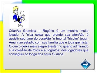 Criança Gremista – Rogério é um menino muito levado. A única coisa que prende sua atenção é assistir seu time do coração “o Imortal Tricolor” jogar. Ama ir ao estádio com sua família que é toda gremista. O que o deixa mais alegre é estar no quarto admirando sua coleção de fotos e autógrafos  dos jogadores que conseguiu ao longo dos seus 12 anos. 