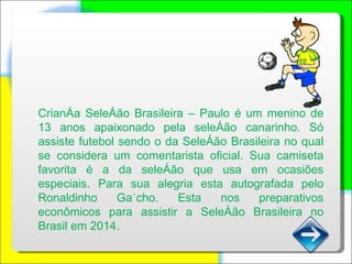 Criança Seleção Brasileira – Paulo é um menino de 13 anos apaixonado pela seleção canarinho. Só assiste futebol sendo o da Seleção Brasileira no qual se considera um comentarista oficial. Sua camiseta favorita é a da seleção que usa em ocasiões especiais. Para sua alegria esta autografada pelo Ronaldinho Gaúcho. Esta nos preparativos econômicos para assistir a Seleção Brasileira no Brasil em 2014. 