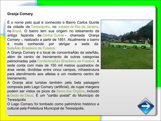 Granja Comary É o nome pelo qual é conhecido o Bairro Carlos Guinle da cidade de  Teresópolis , no  estado do Rio de Janeiro , no  Brasil . O bairro tem sua origem no loteamento da antiga fazenda de  Carlos Guinle  - chamada Granja Comary -, realizado a partir de 1951. Atualmente o bairro é muito conhecido por abrigar a sede da  Seleção Brasileira de Futebol . A Granja Comary é o local de concentração da seleção, além de centro de treinamento de outras categorias patrocinadas pela  Confederação Brasileira de Futebol . A sede conta com mais de 150 mil metros quadrados de área verde, divididas entre cinco campos, infraestrutura para atendimento aos atletas e um moderno centro de treinamento. A Granja atrai turistas também pela bela paisagem composta pelo Lago Comary (artificial), de cujas margens podem ser vistos os picos da  Serra dos Órgãos , incluído o  Dedo de Deus . É um "cartão postal" do Município de Teresópolis O Lago Comary foi tombado como patrimônio histórico e cultural pela Prefeitura Municipal de Teresópolis. 