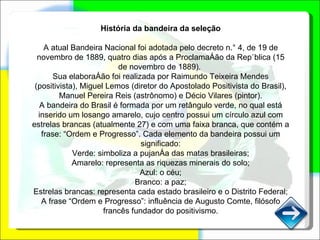 História da bandeira da seleção A atual Bandeira Nacional foi adotada pelo decreto n.° 4, de 19 de novembro de 1889, quatro dias após a Proclamação da República (15 de novembro de 1889).  Sua elaboração foi realizada por Raimundo Teixeira Mendes (positivista), Miguel Lemos (diretor do Apostolado Positivista do Brasil), Manuel Pereira Reis (astrônomo) e Décio Vilares (pintor). A bandeira do Brasil é formada por um retângulo verde, no qual está inserido um losango amarelo, cujo centro possui um círculo azul com estrelas brancas (atualmente 27) e com uma faixa branca, que contém a frase: “Ordem e Progresso”. Cada elemento da bandeira possui um significado: Verde: simboliza a pujança das matas brasileiras; Amarelo: representa as riquezas minerais do solo; Azul: o céu; Branco: a paz; Estrelas brancas: representa cada estado brasileiro e o Distrito Federal; A frase “Ordem e Progresso”: influência de Augusto Comte, filósofo francês fundador do positivismo. 