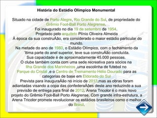 História do Estádio Olímpico Monumental   Situado na cidade de  Porto Alegre ,  Rio Grande do Sul , de propriedade do  Grêmio Foot-Ball Porto Alegrense .  Foi inaugurado no dia  19 de setembro  de  1954 .  Projetado pelo  arquiteto  Plínio Oliveira Almeida À época da sua construção, era considerado o maior estádio particular do mundo. Na metade do ano de  1980 , o Estádio Olímpico, com o fechamento da última parte do anel superior, teve sua construção concluída. Sua capacidade é de aproximadamente 45.000 pessoas.  O clube também conta com uma sede recreativa para sócios na  Ilha Grande dos Marinheiros  ,uma escolinha de futebol no  Parque do Cristal  ,e o  Centro de Treinamento Hélio Dourado  para as categorias de base em  Eldorado do Sul . Prevista para inauguração no início de  2013 ,mas as obras foram adiantadas visando a copa das confederações deste ano reduzindo a sua previsão de entrega para final de  2012 . Arena Tricolor é o mais novo projeto do Grêmio Foot-Ball Porto Alegrense. Com grande infra-estrutura, a Arena Tricolor promete revolucionar os estádios brasileiros como o melhor do  Brasil . 