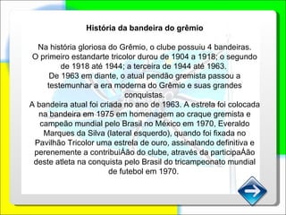 História da bandeira do grêmio Na história gloriosa do Grêmio, o clube possuiu 4 bandeiras. O primeiro estandarte tricolor durou de 1904 a 1918; o segundo de 1918 até 1944; a terceira de 1944 até 1963.  De 1963 em diante, o atual pendão gremista passou a testemunhar a era moderna do Grêmio e suas grandes conquistas. A bandeira atual foi criada no ano de 1963. A estrela foi colocada na bandeira em 1975 em homenagem ao craque gremista e campeão mundial pelo Brasil no México em 1970, Everaldo Marques da Silva (lateral esquerdo), quando foi fixada no Pavilhão Tricolor uma estrela de ouro, assinalando definitiva e perenemente a contribuição do clube, através da participação deste atleta na conquista pelo Brasil do tricampeonato mundial de futebol em 1970.  