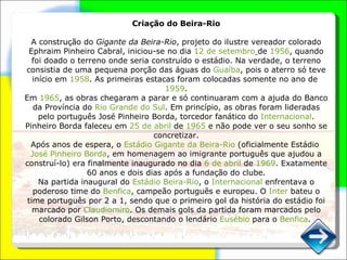 Criação do Beira-Rio A construção do  Gigante da Beira-Rio , projeto do ilustre vereador colorado Ephraim Pinheiro Cabral, iniciou-se no dia  12 de setembro   de  1956 , quando foi doado o terreno onde seria construído o estádio. Na verdade, o terreno consistia de uma pequena porção das águas do  Guaíba , pois o aterro só teve início em  1958 . As primeiras estacas foram colocadas somente no ano de  1959 . Em  1965 , as obras chegaram a parar e só continuaram com a ajuda do Banco da Província do  Rio Grande do Sul . Em princípio, as obras foram lideradas pelo português José Pinheiro Borda, torcedor fanático do  Internacional . Pinheiro Borda faleceu em  25 de abril  de  1965  e não pode ver o seu sonho se concretizar. Após anos de espera, o  Estádio Gigante da Beira-Rio  (oficialmente Estádio  José Pinheiro Borda , em homenagem ao imigrante português que ajudou a construí-lo) era finalmente inaugurado no dia  6 de abril  de  1969 . Exatamente 60 anos e dois dias após a fundação do clube. Na partida inaugural do  Estádio Beira-Rio , o  Internacional  enfrentava o poderoso time do  Benfica , campeão português e europeu. O  Inter  bateu o time português por 2 a 1, sendo que o primeiro gol da história do estádio foi marcado por  Claudiomiro . Os demais gols da partida foram marcados pelo colorado Gilson Porto, descontando o lendário  Eusébio  para o  Benfica . ‎ 