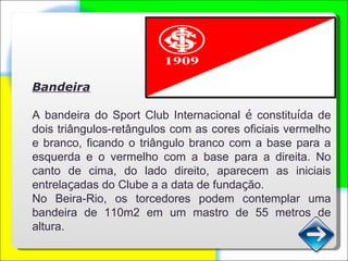 Bandeira A bandeira do Sport Club Internacional  é  constitu í da de dois triângulos-retângulos com as cores oficiais vermelho e branco, ficando o triângulo branco com a base para a esquerda e o vermelho com a base para a direita. No canto de cima, do lado direito, aparecem as iniciais entrela ç adas do Clube a a data de funda ç ão. No Beira-Rio, os torcedores podem contemplar uma bandeira de 110m2 em um mastro de 55 metros de altura. 