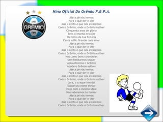 Hino Oficial Do Grêmio F.B.P.A. Até a pé nós iremos Para o que der e vier Mas o certo é que nós estaremos Com o Grêmio, onde o Grêmio estiver Cinquenta anos de glória Tens o imortal tricolor Os feitos da tua história Canta o Rio Grande com amor Até a pé nós iremos Para o que der e vier Mas o certo é que nós estaremos Com o Grêmio, onde o Grêmio estiver Nós como bons torcedores Sem hesitarmos sequer Aplaudiremos o Grêmio Aonde o Grêmio estiver Até a pé nós iremos Para o que der e vier Mas o certo é que nós estaremos Com o Grêmio, onde o Grêmio estiver Lara, o craque imortal Soube seu nome elevar Hoje com o mesmo ideal Nós saberemos te honrar Até a pé nós iremos Para o que der e vier Mas o certo é que nós estaremos Com o Grêmio, onde o Grêmio estiver 