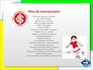 Hino Do Internacional Glória do desporto nacional Oh, Internacional Que eu vivo a exaltar Levas a plagas distantes Feitos relevantes Vives a brilhar Correm os anos surge o amanhã Radioso de luz, varonil Segue a tua senda de vitórias Colorado das glórias Orgulho do Brasil É teu passado alvi-rubro Motivo de festas em nossos corações O teu presente diz tudo Trazendo à torcida alegres emoções Colorado de ases celeiro Teus astros cintilam num céu sempre azul Vibra o Brasil inteiro Com o clube do povo do Rio Grande do Sul 