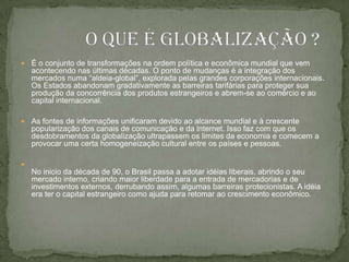 É o conjunto de transformações na ordem política e econômica mundial que vem acontecendo nas últimas décadas. O ponto de mudanças é a integração dos mercados numa “aldeia-global”, explorada pelas grandes corporações internacionais. Os Estados abandonam gradativamente as barreiras tarifárias para proteger sua produção da concorrência dos produtos estrangeiros e abrem-se ao comércio e ao capital internacional.As fontes de informações unificaram devido ao alcance mundial e à crescente popularização dos canais de comunicação e da lnternet. Isso faz com que os desdobramentos da globalização ultrapassem os limites da economia e comecem a provocar uma certa homogeneização cultural entre os países e pessoas.No inicio da década de 90, o Brasil passa a adotar idéias liberais, abrindo o seu mercado interno, criando maior liberdade para a entrada de mercadorias e de investimentos externos, derrubando assim, algumas barreiras protecionistas. A idéia era ter o capital estrangeiro como ajuda para retomar ao crescimento econômico.              O que é globalização ?