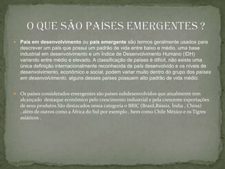 País em desenvolvimento ou país emergente são termos geralmente usados para descrever um país que possui um padrão de vida entre baixo e médio, uma base industrial em desenvolvimento e um Índice de Desenvolvimento Humano (IDH) variando entre médio e elevado. A classificação de países é difícil, não existe uma única definição internacionalmente reconhecida de país desenvolvido e os níveis de desenvolvimento, econômico e social, podem variar muito dentro do grupo dos países em desenvolvimento, alguns desses países possuem alto padrão de vida médio.Os países considerados emergentes são países subdesenvolvidos que atualmente tem alcançado  destaque econômico pelo crescimento industrial e pela crescente exportações de seus produtos.São destacados nessa categoria o BRIC (Brasil,Rússia, Índia , China) , além de outros como a África do Sul por exemplo , bem como Chile México e os Tigres asiáticos .     O que são países emergentes ?