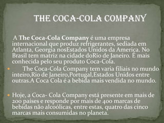      A The Coca-Cola Company é uma empresa internacional que produz refrigerantes, sediada em Atlanta, Georgia nosEstados Unidos da America. No Brasil tem matriz na cidade doRio de Janeiro. É mais conhecida pelo seu produto Coca-Cola.       The Coca-Cola Company tem varia filiais no mundo inteiro,Rio de Janeiro,Portugal,Estados Unidos entre outras.A Coca Cola é a bebida mais vendida no mundo.Hoje, a Coca- Cola Company está presente em mais de 200 países e responde por mais de 400 marcas de bebidas não alcoólicas, entre estas, quatro das cinco marcas mais consumidas no planeta.           The Coca-Cola Company
