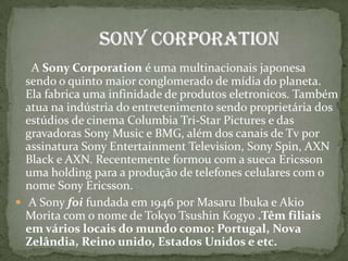 A Sony Corporation é uma multinacionais japonesa sendo o quinto maior conglomerado de mídia do planeta. Ela fabrica uma infinidade de produtos eletronicos. Também atua na indústria do entretenimento sendo proprietária dos estúdios de cinema Columbia Tri-Star Pictures e das gravadoras Sony Music e BMG, além dos canais de Tv por assinatura Sony Entertainment Television, Sony Spin, AXN Black e AXN. Recentemente formou com a sueca Ericsson uma holding para a produção de telefones celulares com o nome Sony Ericsson.A Sony foi fundada em 1946 por Masaru Ibuka e Akio Morita com o nome de Tokyo Tsushin Kogyo .Têm filiais em vários locais do mundo como: Portugal, Nova Zelândia, Reino unido, Estados Unidos e etc.  Sony Corporation