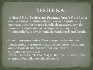  A Nestlé S.A. (Société des Produits Nestlé S.A.) é uma empresa suíça produtora de alimentos. O símbolo da empresa, que mostra uma família de pássaros, vem do nome em alemão suábio da empresa, que significa "ninhozinho"que leva o nome do fundador Henri Nestlé .Com quase quinhentas fábricas espalhadas nos cinco     continentes, presente em mais de 120 paísespossui um amplo leque de marcas internacionalmente consagradas, entre elas Nescau, Nescafé, Nestea, Maggi, Buitoni , Friskies , ola e a famosa Nesquik que faliu em 2006.                         Nestlé S.A.