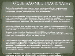           O que são multinacionais ?Multinacionais, também conhecidas como transnacionais, são empresas que possuem matriz num país e atuam em diversos outros, em busca de mercado consumidor, energia, matéria-prima e mão de obra barata.  As multinacionais geram produtos para comercializar em todos os países e também para serem vendidos no país de origem. Dentro do contexto atual da globalização, são comuns as empresas multinacionais produzem partes de certo produto em países diferentes, com o objetivo de reduzir os custos das produções.A transferência de uma multinacional num país é positiva, pois gera empregos e desenvolvimento. Mas, a grande parte do lucro obtido por estas empresas é enviada para a matriz.No governo de Juscelino Kubitschek (1956-1961) a entrada de empresas multinacionais começou a ganhar importância no Brasil e assim instalaram fábricas como: Ford, Volkswagen, Willys, GM, entre outras.Podemos mencionar exemplos de multinacionais que atuam no Brasil atualmente e seus países de origem: IBM (Estados Unidos), Santander (Espanha), Volkswagen (Alemanha), Fiat (Itália), General Motors (Estados Unidos), Telefônica (Espanha), Toyota (Japão), Nokia (Finlândia), Nestlé (Suíça), Dragon Air (China), Sony (Japão), Siemens (Alemanha), Dell (Estados Unidos), Peugeot (França), entre outras.Também podemos citar algumas empresas multinacionais de origem brasileiras, atuando em outros países. Podemos citar como exemplos a Petrobras, Vale do Rio Doce, Sadia, Perdigão, Weg, Caixa Econômica, Alpargatas, Gerdau, entre outras. 