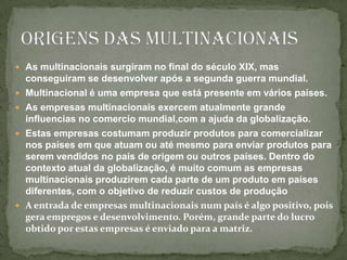 As multinacionais surgiram no final do século XIX, mas conseguiram se desenvolver após a segunda guerra mundial.Multinacional é uma empresa que está presente em vários países.As empresas multinacionais exercem atualmente grande influencias no comercio mundial,com a ajuda da globalização.Estas empresas costumam produzir produtos para comercializar nos países em que atuam ou até mesmo para enviar produtos para serem vendidos no país de origem ou outros países. Dentro do contexto atual da globalização, é muito comum as empresas multinacionais produzirem cada parte de um produto em países diferentes, com o objetivo de reduzir custos de produçãoA entrada de empresas multinacionais num país é algo positivo, pois gera empregos e desenvolvimento. Porém, grande parte do lucro obtido por estas empresas é enviado para a matriz.Origens das multinacionais