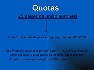 25 países da união europeia Fizeram um acordo de pesca em águas profundas (2007/2008) Presidência finlandesa propôs reduzir  10%  e 25% a pesca de várias espécies. E os 25 países da união europeia aceitaram. Com isto houve uma redução de 33% ao ano. 