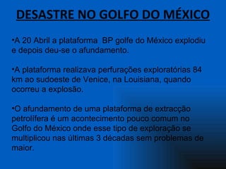 DESASTRE NO GOLFO DO MÉXICO A 20 Abril a plataforma  BP golfe do México explodiu e depois deu-se o afundamento.  A plataforma realizava perfurações exploratórias 84 km ao sudoeste de Venice, na Louisiana, quando ocorreu a explosão.  O afundamento de uma plataforma de extracção petrolífera é um acontecimento pouco comum no Golfo do México onde esse tipo de exploração se multiplicou nas últimas 3 décadas sem problemas de maior. 