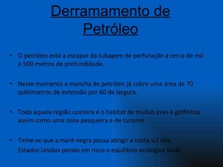 O petróleo está a escapar da tubagem de perfuração a cerca de mil e 500 metros de profundidade.  Neste momento a mancha de petróleo já cobre uma área de 70 quilómetros de extensão por 60 de largura. Toda aquela região costeira é o habitat de muitas aves e golfinhos assim como uma zona pesqueira e de turismo. Teme-se que a maré negra possa atingir a costa sul dos  Estados Unidos pondo em risco o equilíbrio ecológico local.   Derramamento de Petróleo 