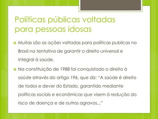 Políticas públicas voltadas
para pessoas idosas
 Muitas são as ações voltadas para políticas publicas no
Brasil na tentativa de garantir o direito universal e
integral à saúde.
 Na constituição de 1988 foi conquistado o direito à
saúde através do artigo 196, que diz: “A saúde é direito
de todos e dever do Estado, garantido mediante
políticas sociais e econômicas que visem à redução do
risco de doença e de outros agravos...”
 