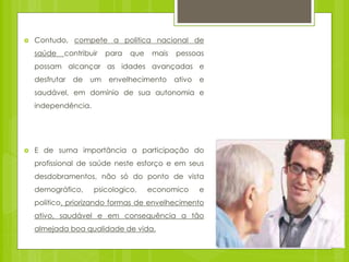  Contudo, compete a politica nacional de
saúde contribuir para que mais pessoas
possam alcançar as idades avançadas e
desfrutar de um envelhecimento ativo e
saudável, em domínio de sua autonomia e
independência.
 E de suma importância a participação do
profissional de saúde neste esforço e em seus
desdobramentos, não só do ponto de vista
demográfico, psicologico, economico e
politico, priorizando formas de envelhecimento
ativo, saudável e em consequência a tão
almejada boa qualidade de vida.
 