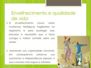Envelhecimento e qualidade
de vida
 O envelhecimento causa varias
mudanças fisiológicas fragilizastes no
organismo e para postergar esse
processo e necessário que o idoso
consiga o melhor controle sobre sua
saúde.
 Mantendo sua capacidade funcional,
em consequência preservar sua
autonomia e independência pessoal, o
que o tornara mais seguro e satisfeito.
 