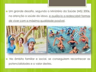  Um grande desafio, segundo o Ministério da Saúde (MS) 2006,
na atenção a saúde do idoso, e auxilia-lo a redescobrir formas
de viver com a máxima qualidade possível.
 No âmbito familiar e social, se conseguirem reconhecer as
potencialidades e o valor destes.
 