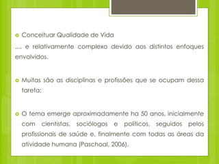  Conceituar Qualidade de Vida
.... e relativamente complexo devido aos distintos enfoques
envolvidos.
 Muitas são as disciplinas e profissões que se ocupam dessa
tarefa;
 O tema emerge aproximadamente ha 50 anos, inicialmente
com cientistas, sociólogos e políticos, seguidos pelos
profissionais de saúde e, finalmente com todas as áreas da
atividade humana (Paschoal, 2006).
 