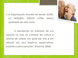  A Organização Mundial de Saúde (OMS),
no WHOQOL GROUP (1994) definiu
qualidade de vida como
“a percepção do individuo de sua
posição na vida no contexto da cultura e
sistema de valores nos quais ele vive e em
relação aos seus objetivos, expectativas,
padrões e preocupações” (Pascoal, 2006).
 