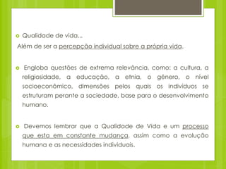  Qualidade de vida...
Além de ser a percepção individual sobre a própria vida.
 Engloba questões de extrema relevância, como: a cultura, a
religiosidade, a educação, a etnia, o gênero, o nível
socioeconômico, dimensões pelos quais os indivíduos se
estruturam perante a sociedade, base para o desenvolvimento
humano.
 Devemos lembrar que a Qualidade de Vida e um processo
que esta em constante mudança, assim como a evolução
humana e as necessidades individuais.
 