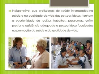  Indispensável que profissionais de saúde interessados na
saúde e na qualidade de vida das pessoas idosas, tenham
a oportunidade de realizar trabalhos, programas, enfim
prestar a assistência adequada a pessoa idosa focalizados
na promoção da saúde e da qualidade de vida.
 
