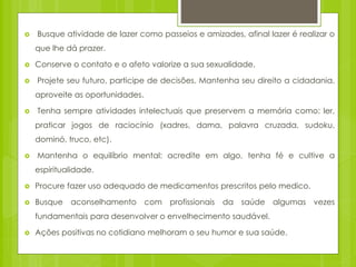  Busque atividade de lazer como passeios e amizades, afinal lazer é realizar o
que lhe dá prazer.
 Conserve o contato e o afeto valorize a sua sexualidade.
 Projete seu futuro, participe de decisões. Mantenha seu direito a cidadania,
aproveite as oportunidades.
 Tenha sempre atividades intelectuais que preservem a memória como: ler,
praticar jogos de raciocínio (xadres, dama, palavra cruzada, sudoku,
dominó, truco, etc).
 Mantenha o equilíbrio mental: acredite em algo, tenha fé e cultive a
espiritualidade.
 Procure fazer uso adequado de medicamentos prescritos pelo medico.
 Busque aconselhamento com profissionais da saúde algumas vezes
fundamentais para desenvolver o envelhecimento saudável.
 Ações positivas no cotidiano melhoram o seu humor e sua saúde.
 
