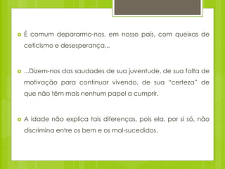  É comum depararmo-nos, em nosso país, com queixas de
ceticismo e desesperança...
 ...Dizem-nos das saudades de sua juventude, de sua falta de
motivação para continuar vivendo, de sua “certeza” de
que não têm mais nenhum papel a cumprir.
 A idade não explica tais diferenças, pois ela, por si só, não
discrimina entre os bem e os mal-sucedidos.
 