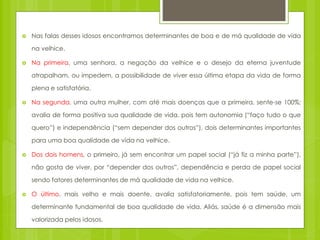  Nas falas desses idosos encontramos determinantes de boa e de má qualidade de vida
na velhice.
 Na primeira, uma senhora, a negação da velhice e o desejo da eterna juventude
atrapalham, ou impedem, a possibilidade de viver essa última etapa da vida de forma
plena e satisfatória.
 Na segunda, uma outra mulher, com até mais doenças que a primeira, sente-se 100%;
avalia de forma positiva sua qualidade de vida, pois tem autonomia (“faço tudo o que
quero”) e independência (“sem depender dos outros”), dois determinantes importantes
para uma boa qualidade de vida na velhice.
 Dos dois homens, o primeiro, já sem encontrar um papel social (“já fiz a minha parte”),
não gosta de viver, por “depender dos outros”, dependência e perda de papel social
sendo fatores determinantes de má qualidade de vida na velhice.
 O último, mais velho e mais doente, avalia satisfatoriamente, pois tem saúde, um
determinante fundamental de boa qualidade de vida. Aliás, saúde é a dimensão mais
valorizada pelos idosos.
 