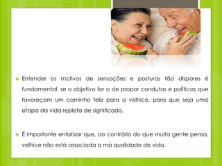  Entender os motivos de sensações e posturas tão díspares é
fundamental, se o objetivo for o de propor condutas e políticas que
favoreçam um caminho feliz para a velhice, para que seja uma
etapa da vida repleta de significado.
 É importante enfatizar que, ao contrário do que muita gente pensa,
velhice não está associada a má qualidade de vida.
 