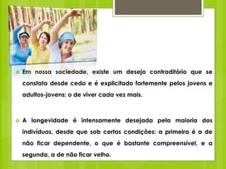  Em nossa sociedade, existe um desejo contraditório que se
constata desde cedo e é explicitado fortemente pelos jovens e
adultos-jovens: o de viver cada vez mais.
 A longevidade é intensamente desejada pela maioria dos
indivíduos, desde que sob certas condições: a primeira é a de
não ficar dependente, o que é bastante compreensível, e a
segunda, a de não ficar velho.
 