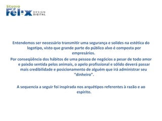Entendemos ser necessário transmitir uma segurança e solides na estética do logotipo, visto que grande parte do público alvo é composta por empresários.  Por conseqüência dos hábitos de uma pessoa de negócios a pesar de todo amor e paixão sentida pelos animais, o apelo profissional e sólido deverá passar mais credibilidade e posicionamento de alguém que irá administrar seu  “dinheiro”. A sequencia a seguir foi inspirada nos arquétipos referentes à razão e ao espírito. 
