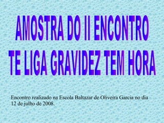 AMOSTRA DO II ENCONTRO TE LIGA GRAVIDEZ TEM HORA Encontro realizado na Escola Baltazar de Oliveira Garcia no dia 12 de julho de 2008. 