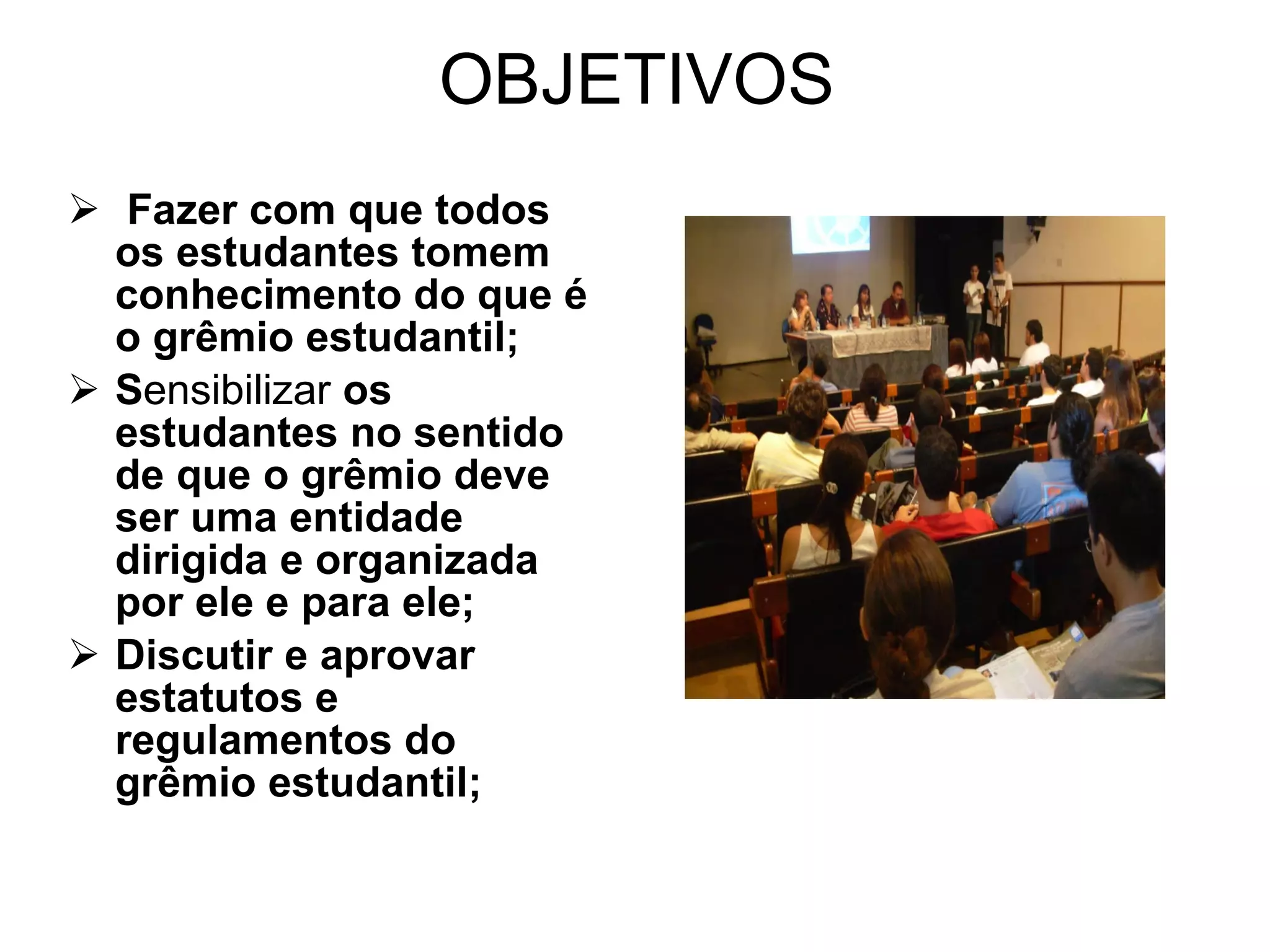 OBJETIVOS Fazer com que todos os estudantes tomem conhecimento do que é o grêmio estudantil;  S ensibilizar  os estudantes no sentido de que o grêmio deve ser uma entidade dirigida e organizada por ele e para ele; Discutir e aprovar estatutos e regulamentos do grêmio estudantil;  