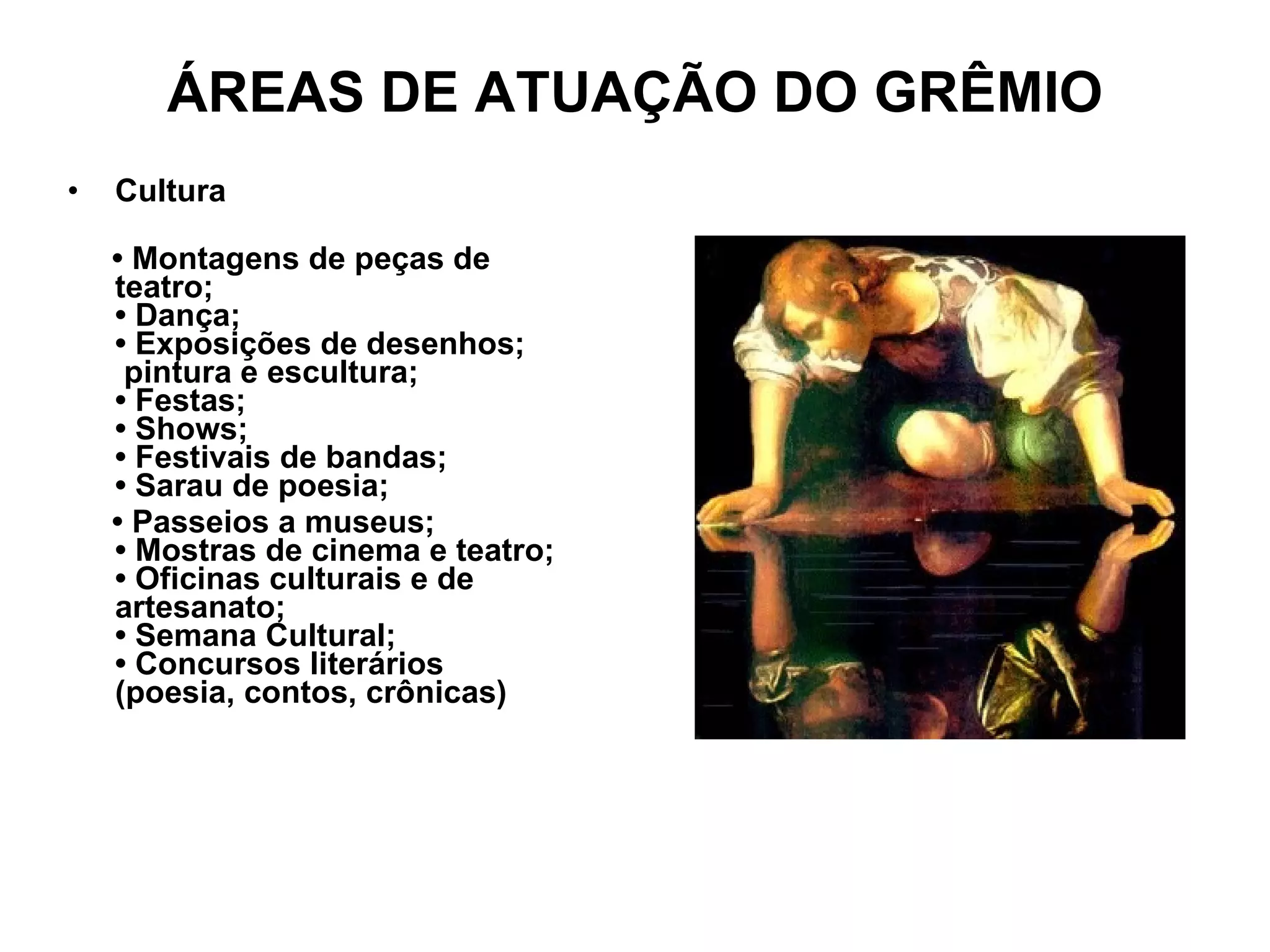 ÁREAS DE ATUAÇÃO DO GRÊMIO Cultura •  Montagens de peças de teatro; • Dança; • Exposições de desenhos;  pintura e escultura; • Festas; • Shows; • Festivais de bandas; • Sarau de poesia; •  Passeios a museus; • Mostras de cinema e teatro; • Oficinas culturais e de artesanato; • Semana Cultural; • Concursos literários (poesia, contos, crônicas) 